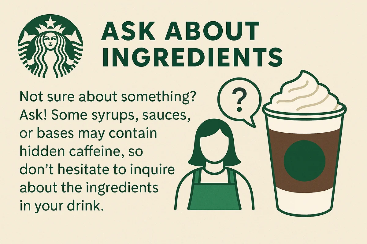Always ask your barista about ingredients, as some syrups, sauces, or bases in Starbucks drinks may contain hidden caffeine.
